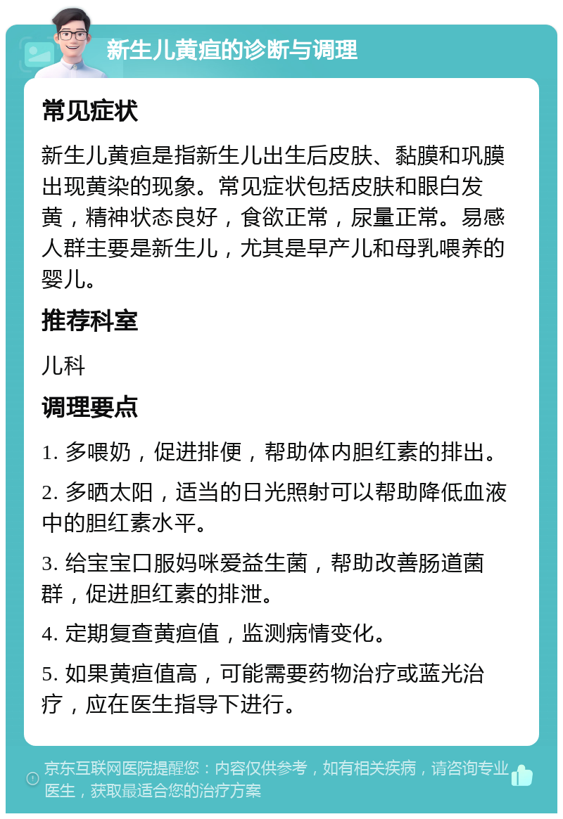 新生儿黄疸的诊断与调理 常见症状 新生儿黄疸是指新生儿出生后皮肤、黏膜和巩膜出现黄染的现象。常见症状包括皮肤和眼白发黄，精神状态良好，食欲正常，尿量正常。易感人群主要是新生儿，尤其是早产儿和母乳喂养的婴儿。 推荐科室 儿科 调理要点 1. 多喂奶，促进排便，帮助体内胆红素的排出。 2. 多晒太阳，适当的日光照射可以帮助降低血液中的胆红素水平。 3. 给宝宝口服妈咪爱益生菌，帮助改善肠道菌群，促进胆红素的排泄。 4. 定期复查黄疸值，监测病情变化。 5. 如果黄疸值高，可能需要药物治疗或蓝光治疗，应在医生指导下进行。