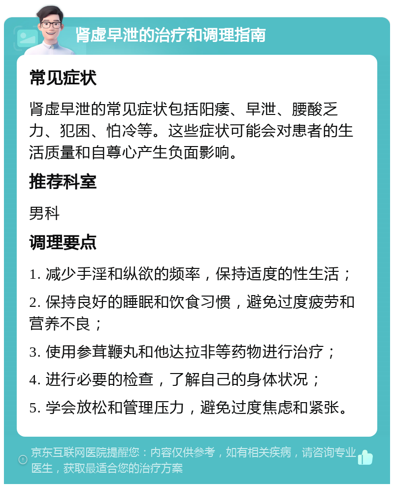 肾虚早泄的治疗和调理指南 常见症状 肾虚早泄的常见症状包括阳痿、早泄、腰酸乏力、犯困、怕冷等。这些症状可能会对患者的生活质量和自尊心产生负面影响。 推荐科室 男科 调理要点 1. 减少手淫和纵欲的频率，保持适度的性生活； 2. 保持良好的睡眠和饮食习惯，避免过度疲劳和营养不良； 3. 使用参茸鞭丸和他达拉非等药物进行治疗； 4. 进行必要的检查，了解自己的身体状况； 5. 学会放松和管理压力，避免过度焦虑和紧张。