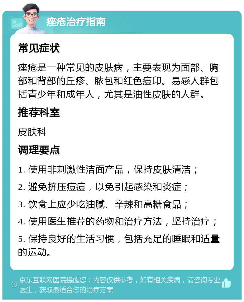 痤疮治疗指南 常见症状 痤疮是一种常见的皮肤病，主要表现为面部、胸部和背部的丘疹、脓包和红色痘印。易感人群包括青少年和成年人，尤其是油性皮肤的人群。 推荐科室 皮肤科 调理要点 1. 使用非刺激性洁面产品，保持皮肤清洁； 2. 避免挤压痘痘，以免引起感染和炎症； 3. 饮食上应少吃油腻、辛辣和高糖食品； 4. 使用医生推荐的药物和治疗方法，坚持治疗； 5. 保持良好的生活习惯，包括充足的睡眠和适量的运动。