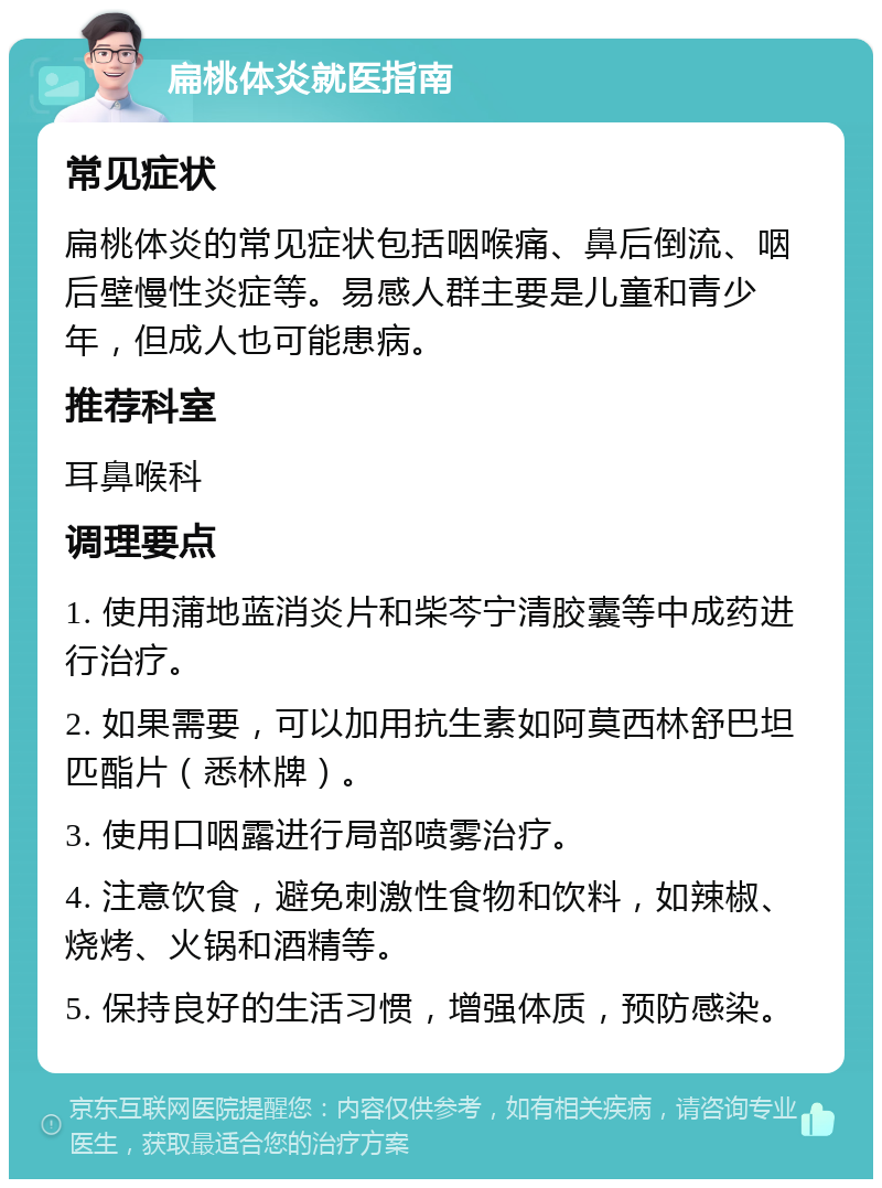 扁桃体炎就医指南 常见症状 扁桃体炎的常见症状包括咽喉痛、鼻后倒流、咽后壁慢性炎症等。易感人群主要是儿童和青少年，但成人也可能患病。 推荐科室 耳鼻喉科 调理要点 1. 使用蒲地蓝消炎片和柴芩宁清胶囊等中成药进行治疗。 2. 如果需要，可以加用抗生素如阿莫西林舒巴坦匹酯片（悉林牌）。 3. 使用口咽露进行局部喷雾治疗。 4. 注意饮食，避免刺激性食物和饮料，如辣椒、烧烤、火锅和酒精等。 5. 保持良好的生活习惯，增强体质，预防感染。