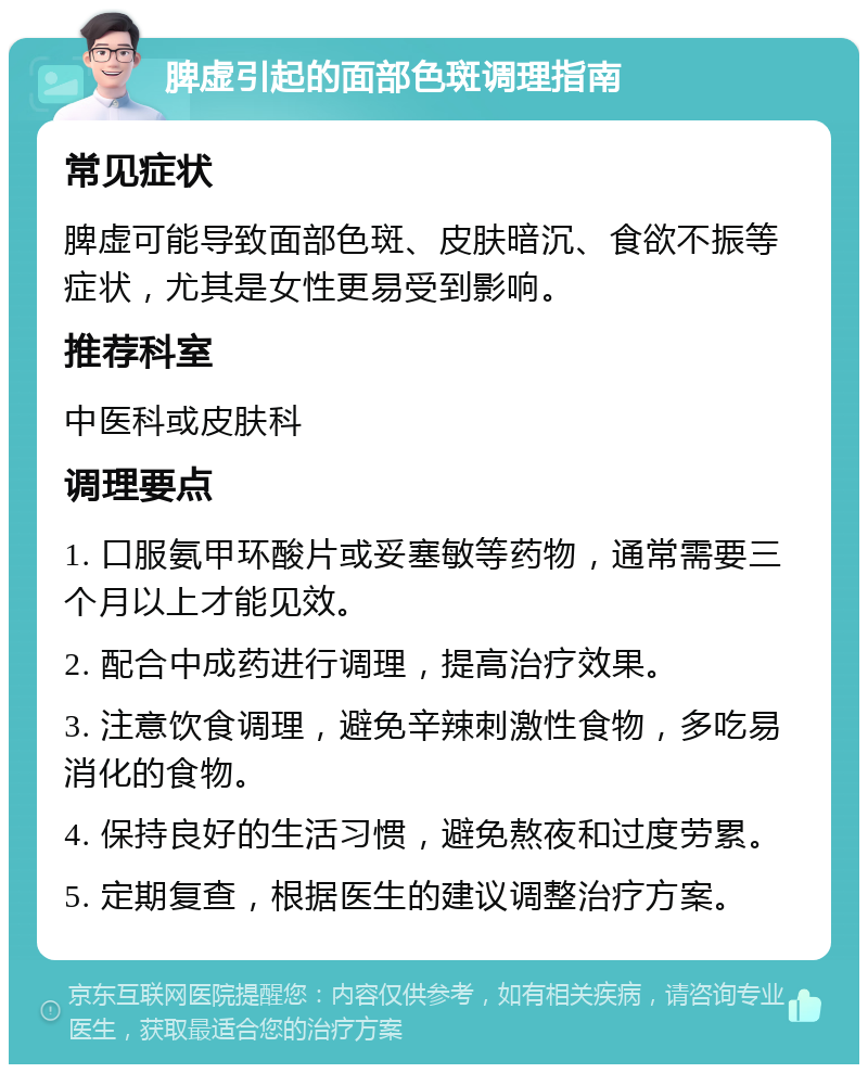 脾虚引起的面部色斑调理指南 常见症状 脾虚可能导致面部色斑、皮肤暗沉、食欲不振等症状，尤其是女性更易受到影响。 推荐科室 中医科或皮肤科 调理要点 1. 口服氨甲环酸片或妥塞敏等药物，通常需要三个月以上才能见效。 2. 配合中成药进行调理，提高治疗效果。 3. 注意饮食调理，避免辛辣刺激性食物，多吃易消化的食物。 4. 保持良好的生活习惯，避免熬夜和过度劳累。 5. 定期复查，根据医生的建议调整治疗方案。