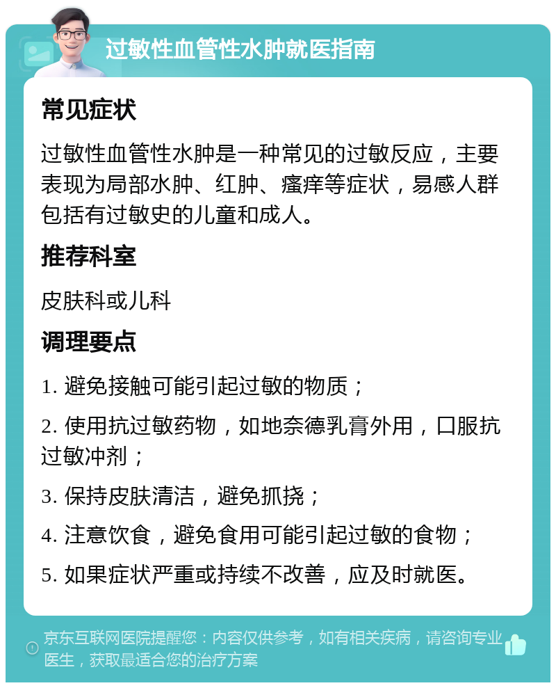 过敏性血管性水肿就医指南 常见症状 过敏性血管性水肿是一种常见的过敏反应，主要表现为局部水肿、红肿、瘙痒等症状，易感人群包括有过敏史的儿童和成人。 推荐科室 皮肤科或儿科 调理要点 1. 避免接触可能引起过敏的物质； 2. 使用抗过敏药物，如地奈德乳膏外用，口服抗过敏冲剂； 3. 保持皮肤清洁，避免抓挠； 4. 注意饮食，避免食用可能引起过敏的食物； 5. 如果症状严重或持续不改善，应及时就医。