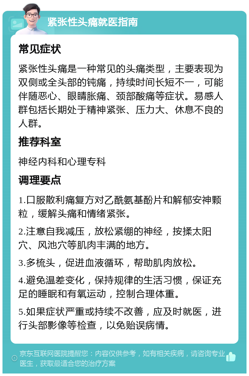 紧张性头痛就医指南 常见症状 紧张性头痛是一种常见的头痛类型，主要表现为双侧或全头部的钝痛，持续时间长短不一，可能伴随恶心、眼睛胀痛、颈部酸痛等症状。易感人群包括长期处于精神紧张、压力大、休息不良的人群。 推荐科室 神经内科和心理专科 调理要点 1.口服散利痛复方对乙酰氨基酚片和解郁安神颗粒，缓解头痛和情绪紧张。 2.注意自我减压，放松紧绷的神经，按揉太阳穴、风池穴等肌肉丰满的地方。 3.多梳头，促进血液循环，帮助肌肉放松。 4.避免温差变化，保持规律的生活习惯，保证充足的睡眠和有氧运动，控制合理体重。 5.如果症状严重或持续不改善，应及时就医，进行头部影像等检查，以免贻误病情。