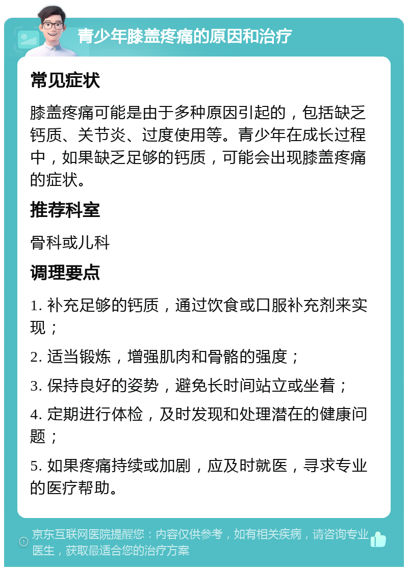 青少年膝盖疼痛的原因和治疗 常见症状 膝盖疼痛可能是由于多种原因引起的，包括缺乏钙质、关节炎、过度使用等。青少年在成长过程中，如果缺乏足够的钙质，可能会出现膝盖疼痛的症状。 推荐科室 骨科或儿科 调理要点 1. 补充足够的钙质，通过饮食或口服补充剂来实现； 2. 适当锻炼，增强肌肉和骨骼的强度； 3. 保持良好的姿势，避免长时间站立或坐着； 4. 定期进行体检，及时发现和处理潜在的健康问题； 5. 如果疼痛持续或加剧，应及时就医，寻求专业的医疗帮助。