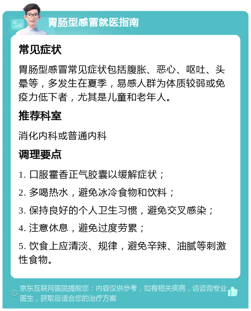 胃肠型感冒就医指南 常见症状 胃肠型感冒常见症状包括腹胀、恶心、呕吐、头晕等，多发生在夏季，易感人群为体质较弱或免疫力低下者，尤其是儿童和老年人。 推荐科室 消化内科或普通内科 调理要点 1. 口服霍香正气胶囊以缓解症状； 2. 多喝热水，避免冰冷食物和饮料； 3. 保持良好的个人卫生习惯，避免交叉感染； 4. 注意休息，避免过度劳累； 5. 饮食上应清淡、规律，避免辛辣、油腻等刺激性食物。