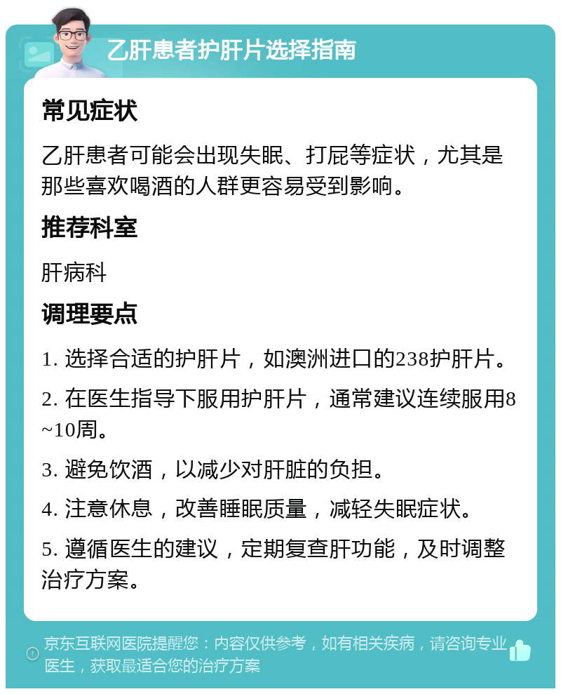 乙肝患者护肝片选择指南 常见症状 乙肝患者可能会出现失眠、打屁等症状，尤其是那些喜欢喝酒的人群更容易受到影响。 推荐科室 肝病科 调理要点 1. 选择合适的护肝片，如澳洲进口的238护肝片。 2. 在医生指导下服用护肝片，通常建议连续服用8~10周。 3. 避免饮酒，以减少对肝脏的负担。 4. 注意休息，改善睡眠质量，减轻失眠症状。 5. 遵循医生的建议，定期复查肝功能，及时调整治疗方案。