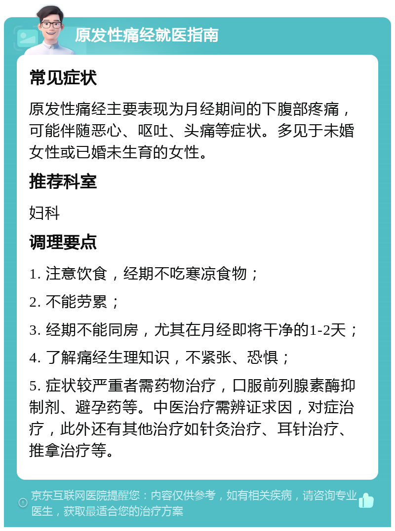 原发性痛经就医指南 常见症状 原发性痛经主要表现为月经期间的下腹部疼痛，可能伴随恶心、呕吐、头痛等症状。多见于未婚女性或已婚未生育的女性。 推荐科室 妇科 调理要点 1. 注意饮食，经期不吃寒凉食物； 2. 不能劳累； 3. 经期不能同房，尤其在月经即将干净的1-2天； 4. 了解痛经生理知识，不紧张、恐惧； 5. 症状较严重者需药物治疗，口服前列腺素酶抑制剂、避孕药等。中医治疗需辨证求因，对症治疗，此外还有其他治疗如针灸治疗、耳针治疗、推拿治疗等。