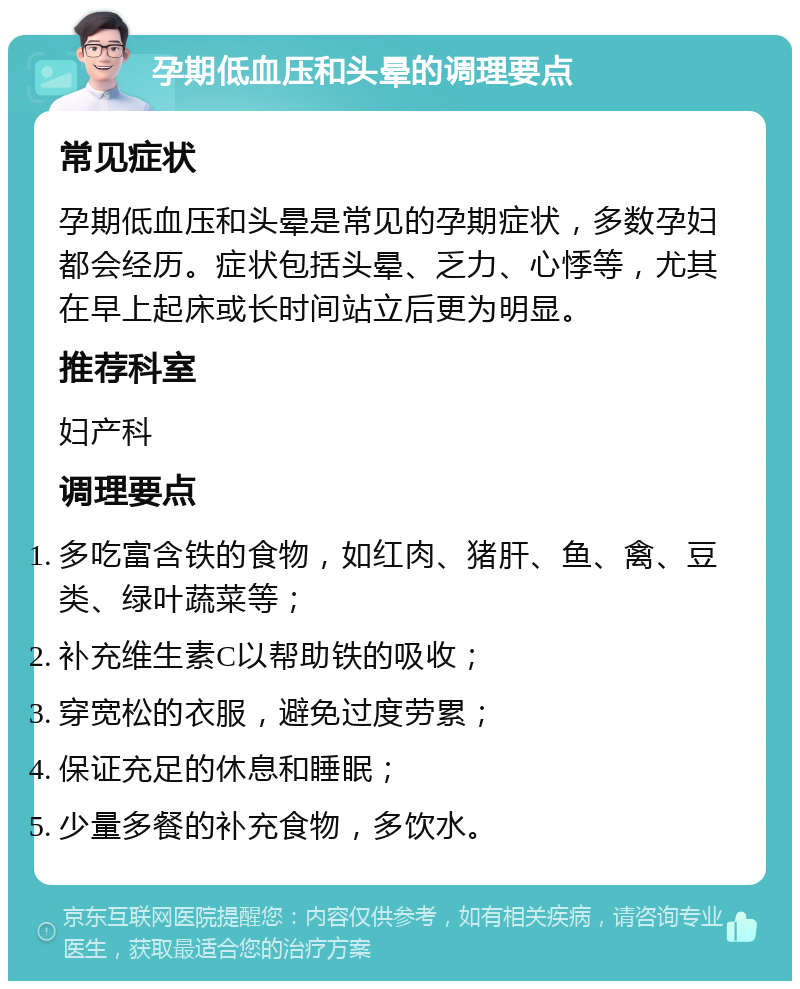 孕期低血压和头晕的调理要点 常见症状 孕期低血压和头晕是常见的孕期症状，多数孕妇都会经历。症状包括头晕、乏力、心悸等，尤其在早上起床或长时间站立后更为明显。 推荐科室 妇产科 调理要点 多吃富含铁的食物，如红肉、猪肝、鱼、禽、豆类、绿叶蔬菜等； 补充维生素C以帮助铁的吸收； 穿宽松的衣服，避免过度劳累； 保证充足的休息和睡眠； 少量多餐的补充食物，多饮水。