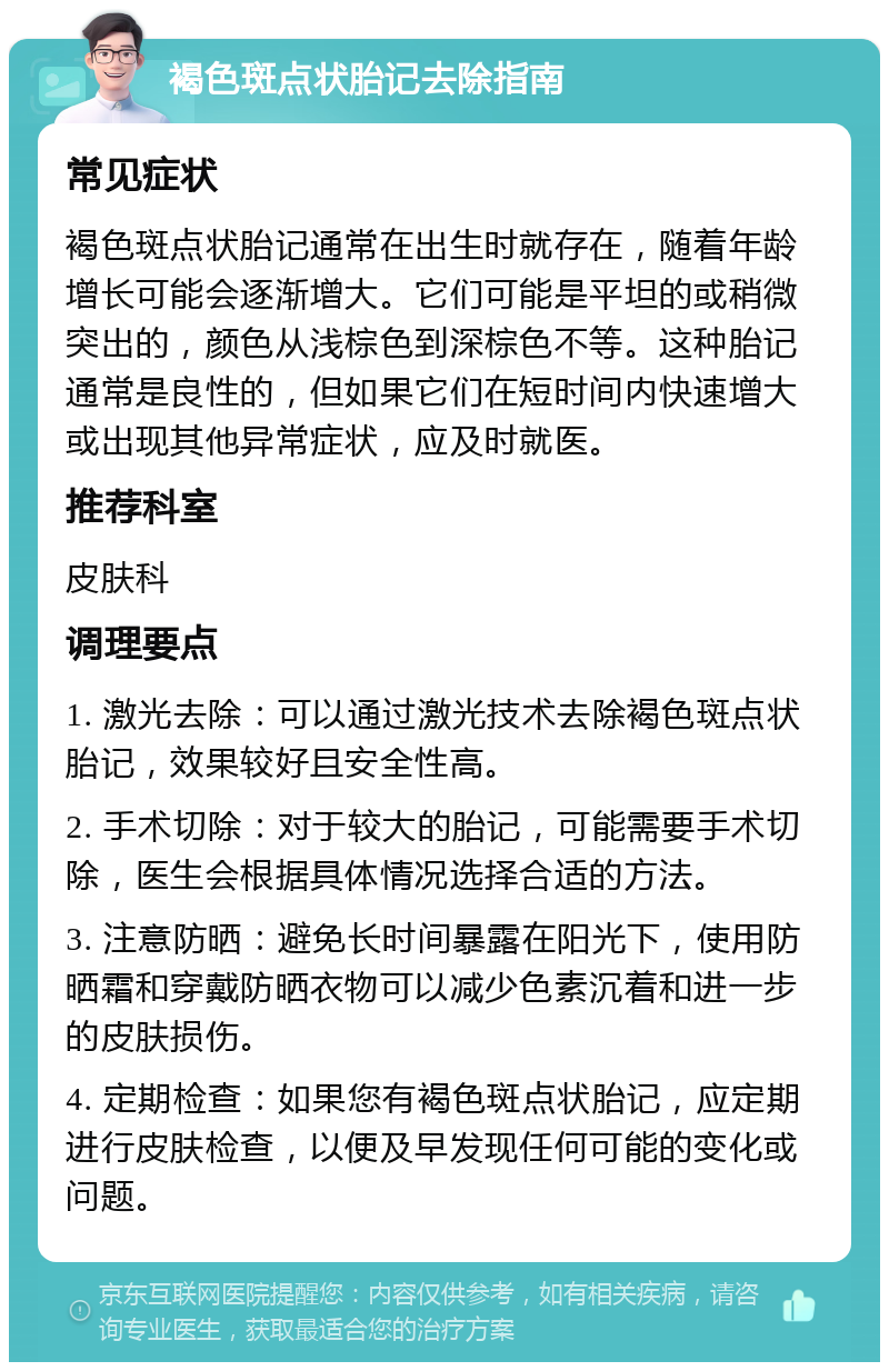 褐色斑点状胎记去除指南 常见症状 褐色斑点状胎记通常在出生时就存在，随着年龄增长可能会逐渐增大。它们可能是平坦的或稍微突出的，颜色从浅棕色到深棕色不等。这种胎记通常是良性的，但如果它们在短时间内快速增大或出现其他异常症状，应及时就医。 推荐科室 皮肤科 调理要点 1. 激光去除：可以通过激光技术去除褐色斑点状胎记，效果较好且安全性高。 2. 手术切除：对于较大的胎记，可能需要手术切除，医生会根据具体情况选择合适的方法。 3. 注意防晒：避免长时间暴露在阳光下，使用防晒霜和穿戴防晒衣物可以减少色素沉着和进一步的皮肤损伤。 4. 定期检查：如果您有褐色斑点状胎记，应定期进行皮肤检查，以便及早发现任何可能的变化或问题。