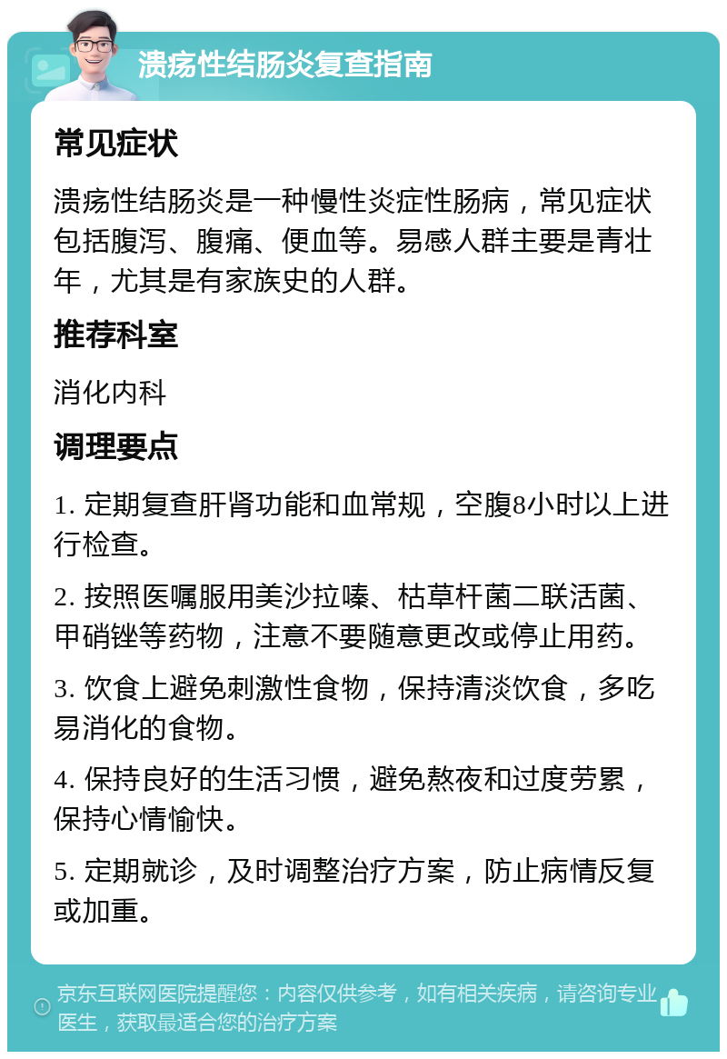 溃疡性结肠炎复查指南 常见症状 溃疡性结肠炎是一种慢性炎症性肠病，常见症状包括腹泻、腹痛、便血等。易感人群主要是青壮年，尤其是有家族史的人群。 推荐科室 消化内科 调理要点 1. 定期复查肝肾功能和血常规，空腹8小时以上进行检查。 2. 按照医嘱服用美沙拉嗪、枯草杆菌二联活菌、甲硝锉等药物，注意不要随意更改或停止用药。 3. 饮食上避免刺激性食物，保持清淡饮食，多吃易消化的食物。 4. 保持良好的生活习惯，避免熬夜和过度劳累，保持心情愉快。 5. 定期就诊，及时调整治疗方案，防止病情反复或加重。