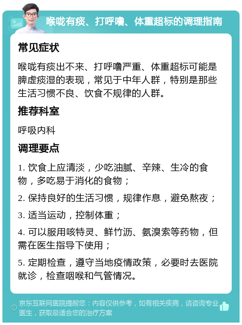 喉咙有痰、打呼噜、体重超标的调理指南 常见症状 喉咙有痰出不来、打呼噜严重、体重超标可能是脾虚痰湿的表现，常见于中年人群，特别是那些生活习惯不良、饮食不规律的人群。 推荐科室 呼吸内科 调理要点 1. 饮食上应清淡，少吃油腻、辛辣、生冷的食物，多吃易于消化的食物； 2. 保持良好的生活习惯，规律作息，避免熬夜； 3. 适当运动，控制体重； 4. 可以服用咳特灵、鲜竹沥、氨溴索等药物，但需在医生指导下使用； 5. 定期检查，遵守当地疫情政策，必要时去医院就诊，检查咽喉和气管情况。