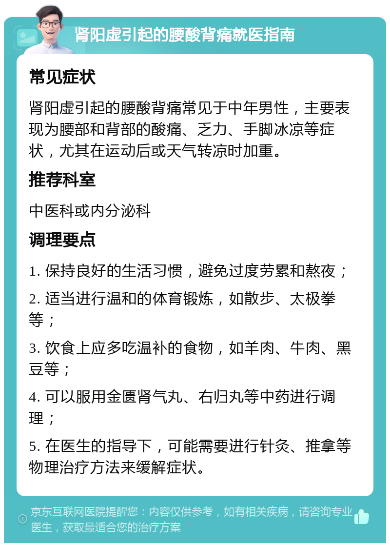 肾阳虚引起的腰酸背痛就医指南 常见症状 肾阳虚引起的腰酸背痛常见于中年男性，主要表现为腰部和背部的酸痛、乏力、手脚冰凉等症状，尤其在运动后或天气转凉时加重。 推荐科室 中医科或内分泌科 调理要点 1. 保持良好的生活习惯，避免过度劳累和熬夜； 2. 适当进行温和的体育锻炼，如散步、太极拳等； 3. 饮食上应多吃温补的食物，如羊肉、牛肉、黑豆等； 4. 可以服用金匮肾气丸、右归丸等中药进行调理； 5. 在医生的指导下，可能需要进行针灸、推拿等物理治疗方法来缓解症状。