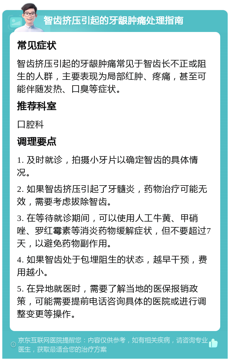 智齿挤压引起的牙龈肿痛处理指南 常见症状 智齿挤压引起的牙龈肿痛常见于智齿长不正或阻生的人群，主要表现为局部红肿、疼痛，甚至可能伴随发热、口臭等症状。 推荐科室 口腔科 调理要点 1. 及时就诊，拍摄小牙片以确定智齿的具体情况。 2. 如果智齿挤压引起了牙髓炎，药物治疗可能无效，需要考虑拔除智齿。 3. 在等待就诊期间，可以使用人工牛黄、甲硝唑、罗红霉素等消炎药物缓解症状，但不要超过7天，以避免药物副作用。 4. 如果智齿处于包埋阻生的状态，越早干预，费用越小。 5. 在异地就医时，需要了解当地的医保报销政策，可能需要提前电话咨询具体的医院或进行调整变更等操作。