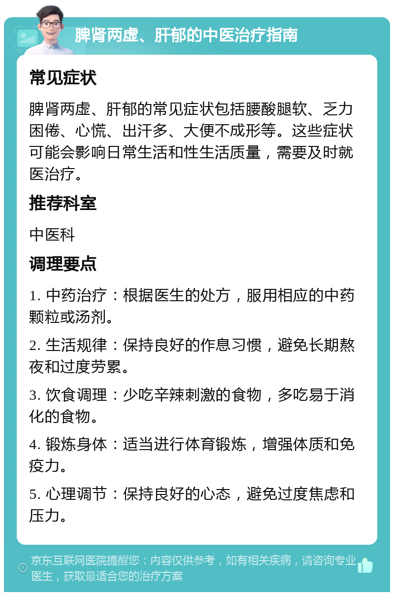 脾肾两虚、肝郁的中医治疗指南 常见症状 脾肾两虚、肝郁的常见症状包括腰酸腿软、乏力困倦、心慌、出汗多、大便不成形等。这些症状可能会影响日常生活和性生活质量，需要及时就医治疗。 推荐科室 中医科 调理要点 1. 中药治疗：根据医生的处方，服用相应的中药颗粒或汤剂。 2. 生活规律：保持良好的作息习惯，避免长期熬夜和过度劳累。 3. 饮食调理：少吃辛辣刺激的食物，多吃易于消化的食物。 4. 锻炼身体：适当进行体育锻炼，增强体质和免疫力。 5. 心理调节：保持良好的心态，避免过度焦虑和压力。