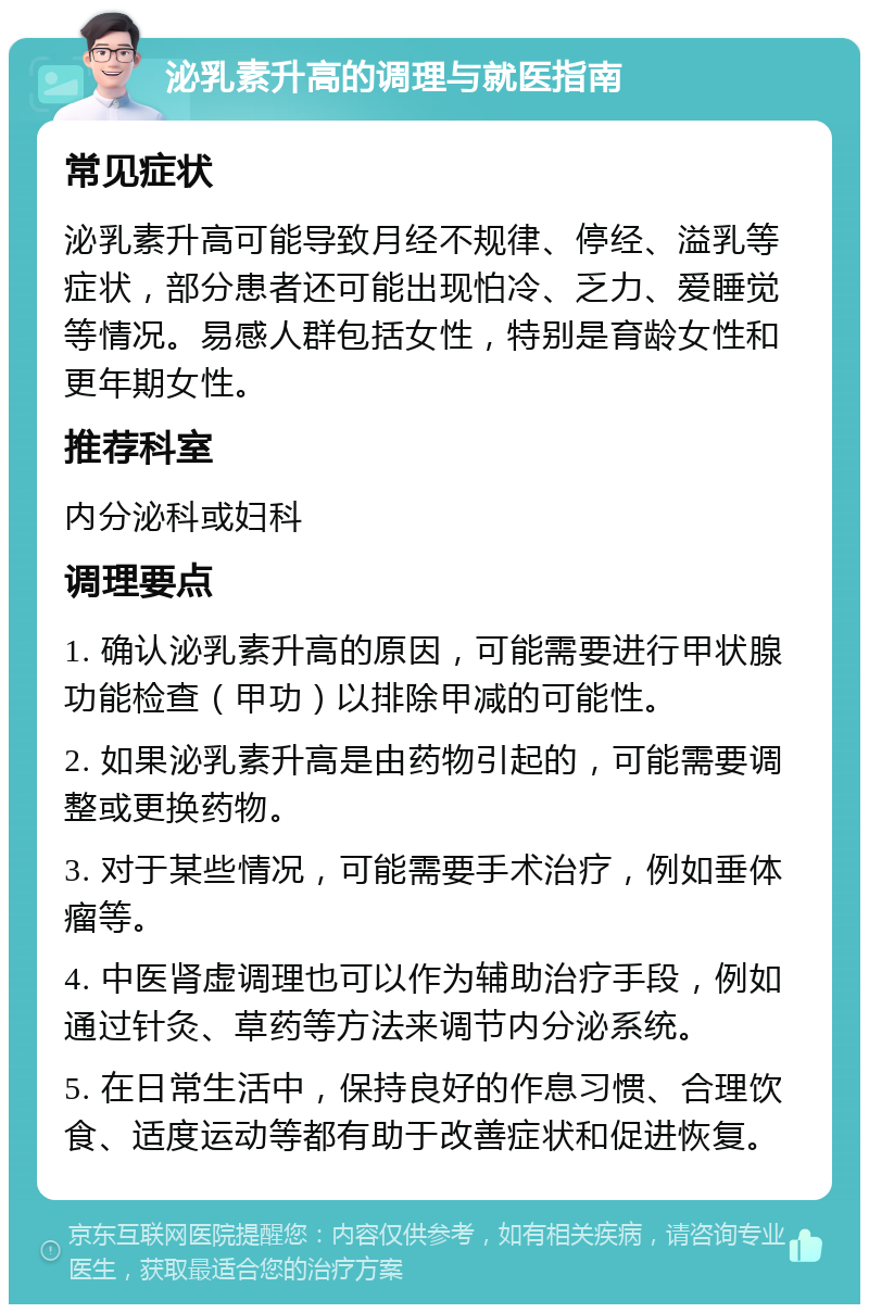 泌乳素升高的调理与就医指南 常见症状 泌乳素升高可能导致月经不规律、停经、溢乳等症状，部分患者还可能出现怕冷、乏力、爱睡觉等情况。易感人群包括女性，特别是育龄女性和更年期女性。 推荐科室 内分泌科或妇科 调理要点 1. 确认泌乳素升高的原因，可能需要进行甲状腺功能检查（甲功）以排除甲减的可能性。 2. 如果泌乳素升高是由药物引起的，可能需要调整或更换药物。 3. 对于某些情况，可能需要手术治疗，例如垂体瘤等。 4. 中医肾虚调理也可以作为辅助治疗手段，例如通过针灸、草药等方法来调节内分泌系统。 5. 在日常生活中，保持良好的作息习惯、合理饮食、适度运动等都有助于改善症状和促进恢复。