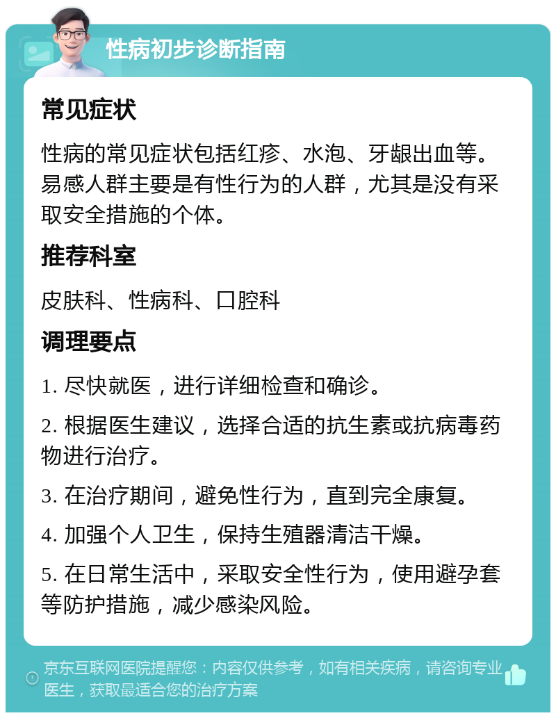 性病初步诊断指南 常见症状 性病的常见症状包括红疹、水泡、牙龈出血等。易感人群主要是有性行为的人群，尤其是没有采取安全措施的个体。 推荐科室 皮肤科、性病科、口腔科 调理要点 1. 尽快就医，进行详细检查和确诊。 2. 根据医生建议，选择合适的抗生素或抗病毒药物进行治疗。 3. 在治疗期间，避免性行为，直到完全康复。 4. 加强个人卫生，保持生殖器清洁干燥。 5. 在日常生活中，采取安全性行为，使用避孕套等防护措施，减少感染风险。