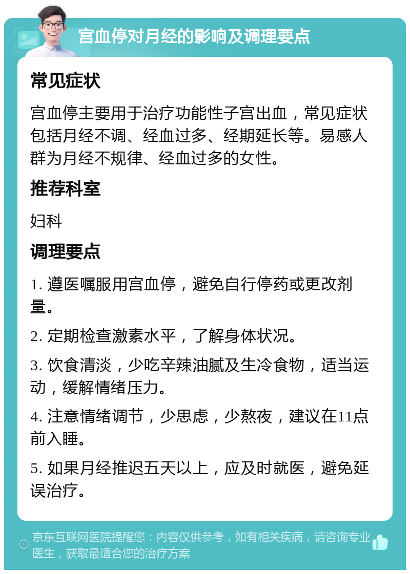 宫血停对月经的影响及调理要点 常见症状 宫血停主要用于治疗功能性子宫出血，常见症状包括月经不调、经血过多、经期延长等。易感人群为月经不规律、经血过多的女性。 推荐科室 妇科 调理要点 1. 遵医嘱服用宫血停，避免自行停药或更改剂量。 2. 定期检查激素水平，了解身体状况。 3. 饮食清淡，少吃辛辣油腻及生冷食物，适当运动，缓解情绪压力。 4. 注意情绪调节，少思虑，少熬夜，建议在11点前入睡。 5. 如果月经推迟五天以上，应及时就医，避免延误治疗。