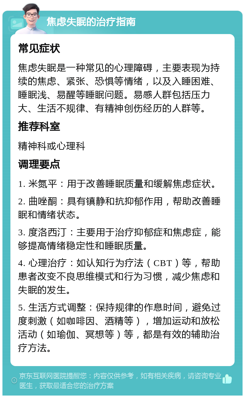 焦虑失眠的治疗指南 常见症状 焦虑失眠是一种常见的心理障碍，主要表现为持续的焦虑、紧张、恐惧等情绪，以及入睡困难、睡眠浅、易醒等睡眠问题。易感人群包括压力大、生活不规律、有精神创伤经历的人群等。 推荐科室 精神科或心理科 调理要点 1. 米氮平：用于改善睡眠质量和缓解焦虑症状。 2. 曲唑酮：具有镇静和抗抑郁作用，帮助改善睡眠和情绪状态。 3. 度洛西汀：主要用于治疗抑郁症和焦虑症，能够提高情绪稳定性和睡眠质量。 4. 心理治疗：如认知行为疗法（CBT）等，帮助患者改变不良思维模式和行为习惯，减少焦虑和失眠的发生。 5. 生活方式调整：保持规律的作息时间，避免过度刺激（如咖啡因、酒精等），增加运动和放松活动（如瑜伽、冥想等）等，都是有效的辅助治疗方法。