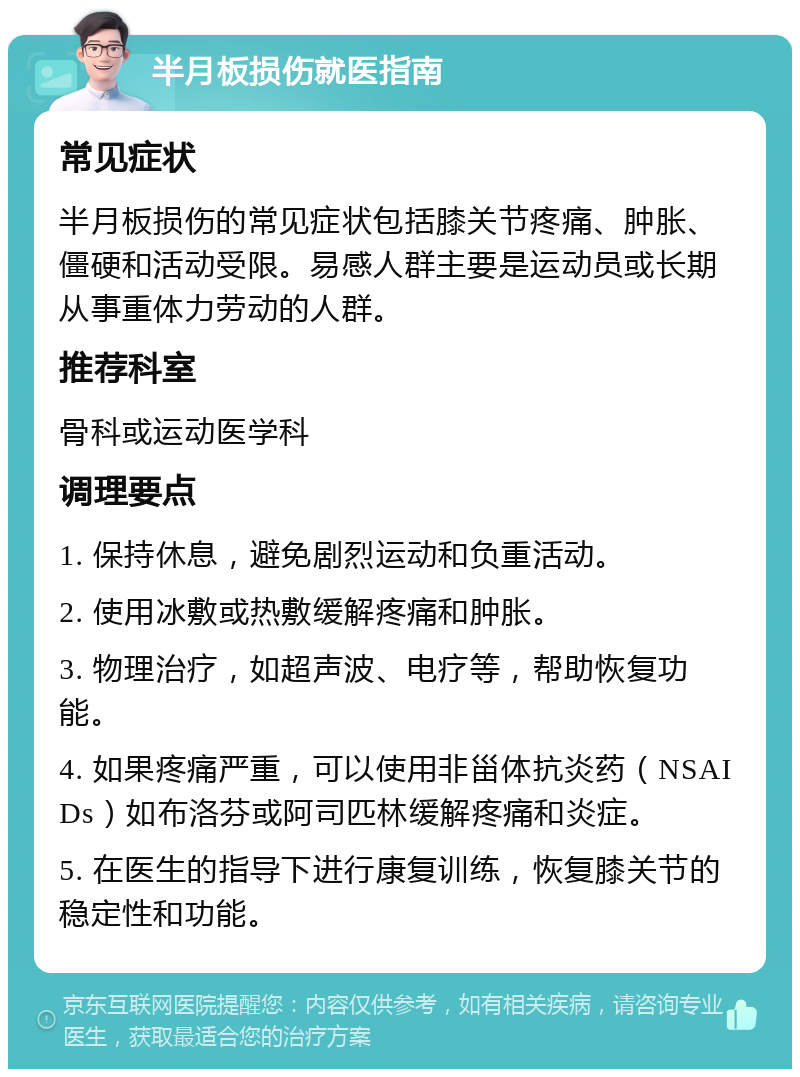 半月板损伤就医指南 常见症状 半月板损伤的常见症状包括膝关节疼痛、肿胀、僵硬和活动受限。易感人群主要是运动员或长期从事重体力劳动的人群。 推荐科室 骨科或运动医学科 调理要点 1. 保持休息，避免剧烈运动和负重活动。 2. 使用冰敷或热敷缓解疼痛和肿胀。 3. 物理治疗，如超声波、电疗等，帮助恢复功能。 4. 如果疼痛严重，可以使用非甾体抗炎药（NSAIDs）如布洛芬或阿司匹林缓解疼痛和炎症。 5. 在医生的指导下进行康复训练，恢复膝关节的稳定性和功能。