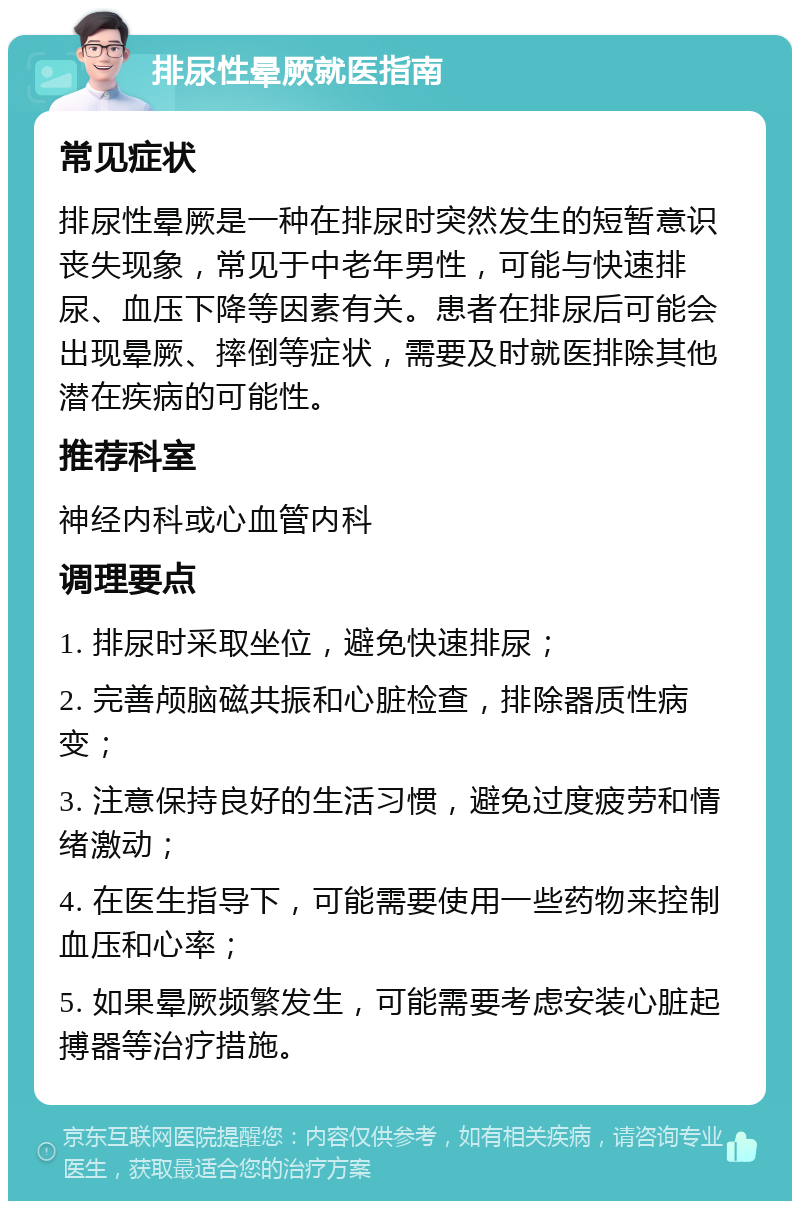 排尿性晕厥就医指南 常见症状 排尿性晕厥是一种在排尿时突然发生的短暂意识丧失现象，常见于中老年男性，可能与快速排尿、血压下降等因素有关。患者在排尿后可能会出现晕厥、摔倒等症状，需要及时就医排除其他潜在疾病的可能性。 推荐科室 神经内科或心血管内科 调理要点 1. 排尿时采取坐位，避免快速排尿； 2. 完善颅脑磁共振和心脏检查，排除器质性病变； 3. 注意保持良好的生活习惯，避免过度疲劳和情绪激动； 4. 在医生指导下，可能需要使用一些药物来控制血压和心率； 5. 如果晕厥频繁发生，可能需要考虑安装心脏起搏器等治疗措施。