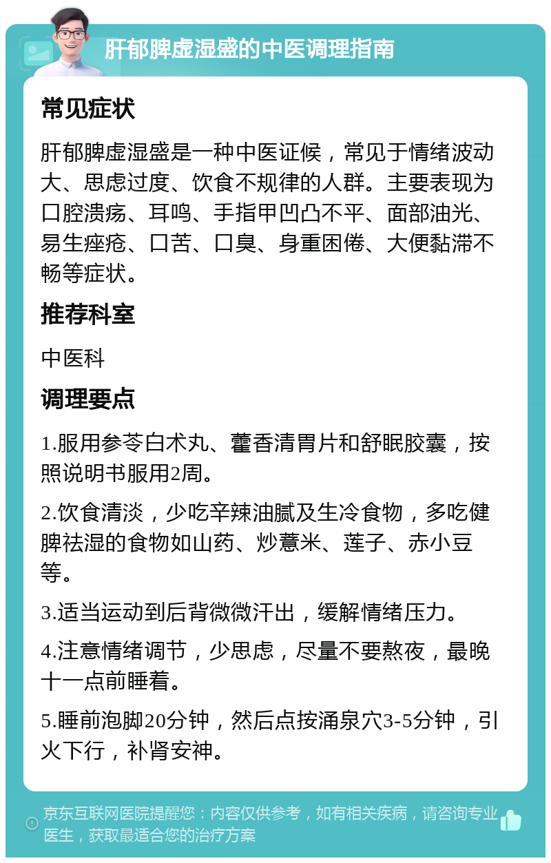 肝郁脾虚湿盛的中医调理指南 常见症状 肝郁脾虚湿盛是一种中医证候，常见于情绪波动大、思虑过度、饮食不规律的人群。主要表现为口腔溃疡、耳鸣、手指甲凹凸不平、面部油光、易生痤疮、口苦、口臭、身重困倦、大便黏滞不畅等症状。 推荐科室 中医科 调理要点 1.服用参苓白术丸、藿香清胃片和舒眠胶囊，按照说明书服用2周。 2.饮食清淡，少吃辛辣油腻及生冷食物，多吃健脾祛湿的食物如山药、炒薏米、莲子、赤小豆等。 3.适当运动到后背微微汗出，缓解情绪压力。 4.注意情绪调节，少思虑，尽量不要熬夜，最晚十一点前睡着。 5.睡前泡脚20分钟，然后点按涌泉穴3-5分钟，引火下行，补肾安神。