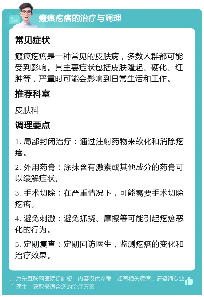 瘢痕疙瘩的治疗与调理 常见症状 瘢痕疙瘩是一种常见的皮肤病，多数人群都可能受到影响。其主要症状包括皮肤隆起、硬化、红肿等，严重时可能会影响到日常生活和工作。 推荐科室 皮肤科 调理要点 1. 局部封闭治疗：通过注射药物来软化和消除疙瘩。 2. 外用药膏：涂抹含有激素或其他成分的药膏可以缓解症状。 3. 手术切除：在严重情况下，可能需要手术切除疙瘩。 4. 避免刺激：避免抓挠、摩擦等可能引起疙瘩恶化的行为。 5. 定期复查：定期回访医生，监测疙瘩的变化和治疗效果。