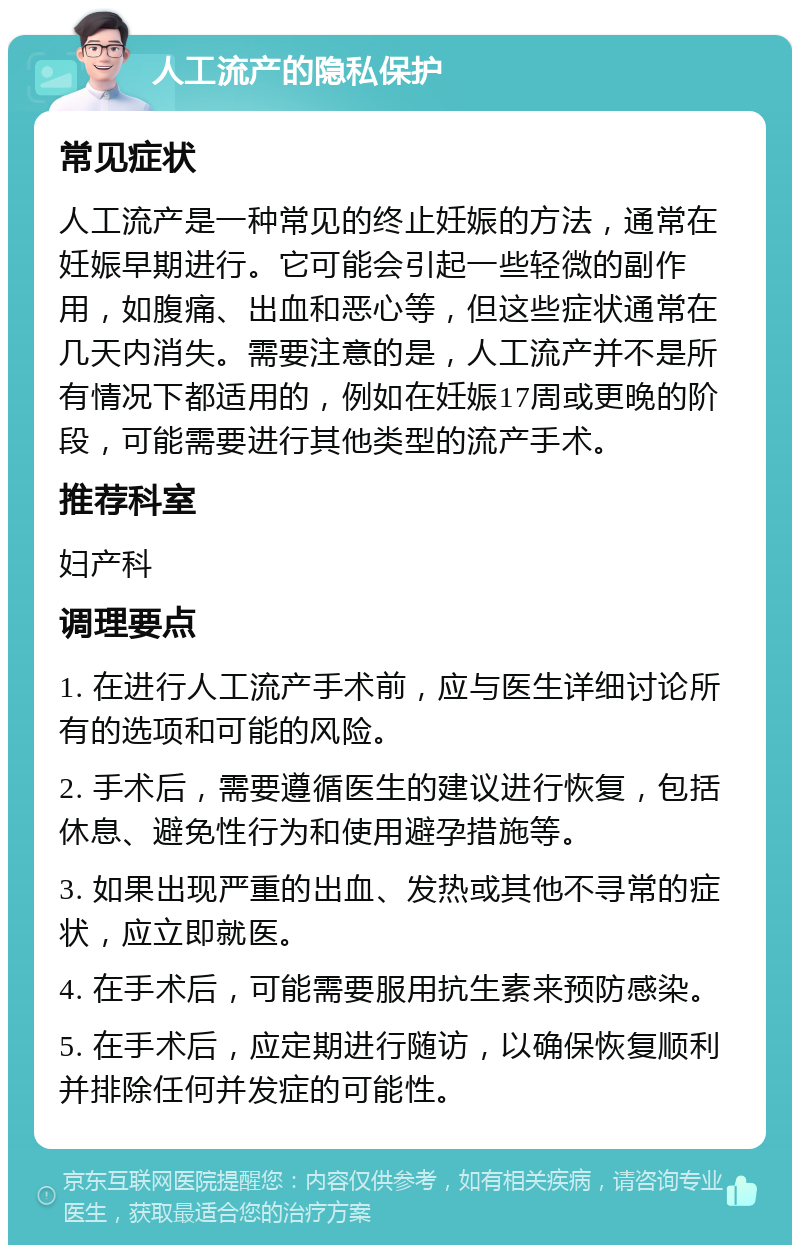 人工流产的隐私保护 常见症状 人工流产是一种常见的终止妊娠的方法，通常在妊娠早期进行。它可能会引起一些轻微的副作用，如腹痛、出血和恶心等，但这些症状通常在几天内消失。需要注意的是，人工流产并不是所有情况下都适用的，例如在妊娠17周或更晚的阶段，可能需要进行其他类型的流产手术。 推荐科室 妇产科 调理要点 1. 在进行人工流产手术前，应与医生详细讨论所有的选项和可能的风险。 2. 手术后，需要遵循医生的建议进行恢复，包括休息、避免性行为和使用避孕措施等。 3. 如果出现严重的出血、发热或其他不寻常的症状，应立即就医。 4. 在手术后，可能需要服用抗生素来预防感染。 5. 在手术后，应定期进行随访，以确保恢复顺利并排除任何并发症的可能性。