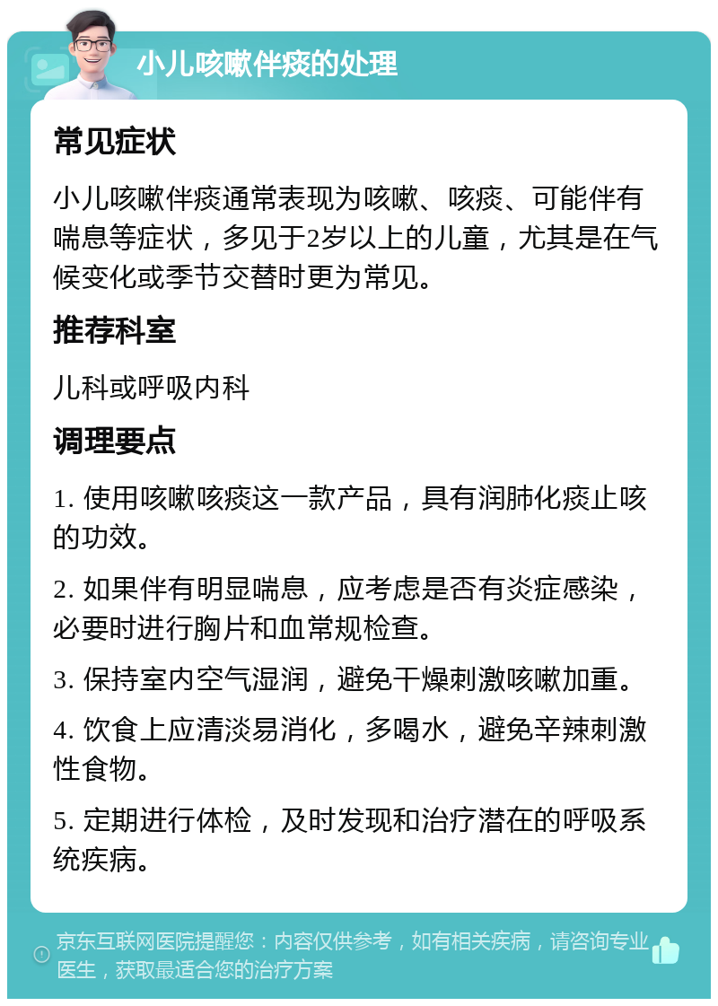 小儿咳嗽伴痰的处理 常见症状 小儿咳嗽伴痰通常表现为咳嗽、咳痰、可能伴有喘息等症状，多见于2岁以上的儿童，尤其是在气候变化或季节交替时更为常见。 推荐科室 儿科或呼吸内科 调理要点 1. 使用咳嗽咳痰这一款产品，具有润肺化痰止咳的功效。 2. 如果伴有明显喘息，应考虑是否有炎症感染，必要时进行胸片和血常规检查。 3. 保持室内空气湿润，避免干燥刺激咳嗽加重。 4. 饮食上应清淡易消化，多喝水，避免辛辣刺激性食物。 5. 定期进行体检，及时发现和治疗潜在的呼吸系统疾病。