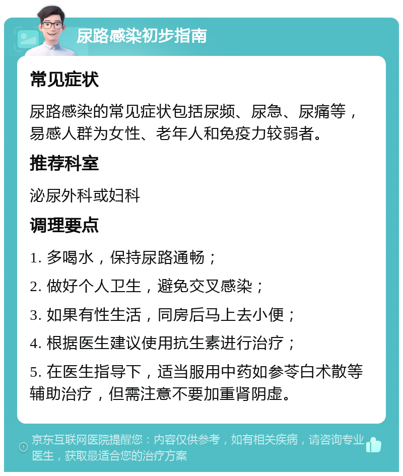 尿路感染初步指南 常见症状 尿路感染的常见症状包括尿频、尿急、尿痛等，易感人群为女性、老年人和免疫力较弱者。 推荐科室 泌尿外科或妇科 调理要点 1. 多喝水，保持尿路通畅； 2. 做好个人卫生，避免交叉感染； 3. 如果有性生活，同房后马上去小便； 4. 根据医生建议使用抗生素进行治疗； 5. 在医生指导下，适当服用中药如参苓白术散等辅助治疗，但需注意不要加重肾阴虚。