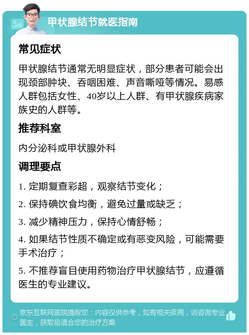 甲状腺结节就医指南 常见症状 甲状腺结节通常无明显症状，部分患者可能会出现颈部肿块、吞咽困难、声音嘶哑等情况。易感人群包括女性、40岁以上人群、有甲状腺疾病家族史的人群等。 推荐科室 内分泌科或甲状腺外科 调理要点 1. 定期复查彩超，观察结节变化； 2. 保持碘饮食均衡，避免过量或缺乏； 3. 减少精神压力，保持心情舒畅； 4. 如果结节性质不确定或有恶变风险，可能需要手术治疗； 5. 不推荐盲目使用药物治疗甲状腺结节，应遵循医生的专业建议。