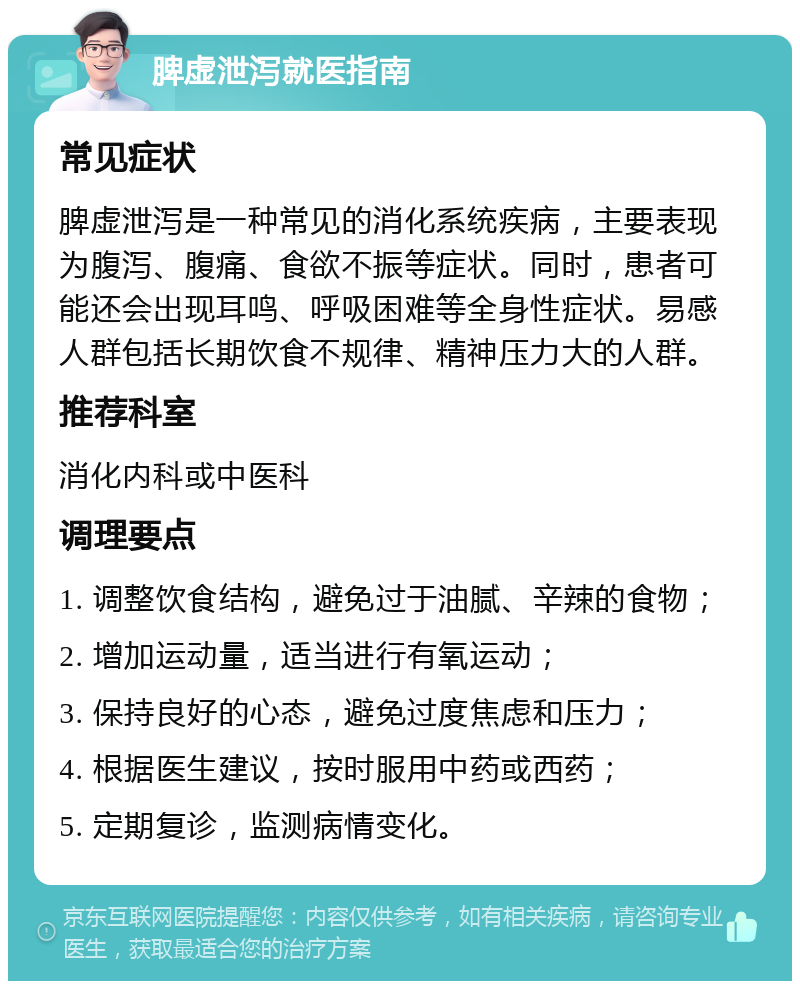 脾虚泄泻就医指南 常见症状 脾虚泄泻是一种常见的消化系统疾病，主要表现为腹泻、腹痛、食欲不振等症状。同时，患者可能还会出现耳鸣、呼吸困难等全身性症状。易感人群包括长期饮食不规律、精神压力大的人群。 推荐科室 消化内科或中医科 调理要点 1. 调整饮食结构，避免过于油腻、辛辣的食物； 2. 增加运动量，适当进行有氧运动； 3. 保持良好的心态，避免过度焦虑和压力； 4. 根据医生建议，按时服用中药或西药； 5. 定期复诊，监测病情变化。