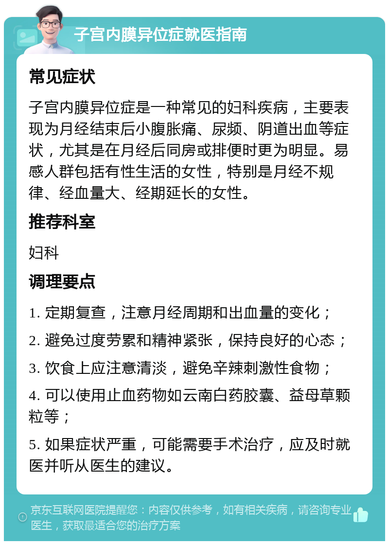 子宫内膜异位症就医指南 常见症状 子宫内膜异位症是一种常见的妇科疾病，主要表现为月经结束后小腹胀痛、尿频、阴道出血等症状，尤其是在月经后同房或排便时更为明显。易感人群包括有性生活的女性，特别是月经不规律、经血量大、经期延长的女性。 推荐科室 妇科 调理要点 1. 定期复查，注意月经周期和出血量的变化； 2. 避免过度劳累和精神紧张，保持良好的心态； 3. 饮食上应注意清淡，避免辛辣刺激性食物； 4. 可以使用止血药物如云南白药胶囊、益母草颗粒等； 5. 如果症状严重，可能需要手术治疗，应及时就医并听从医生的建议。