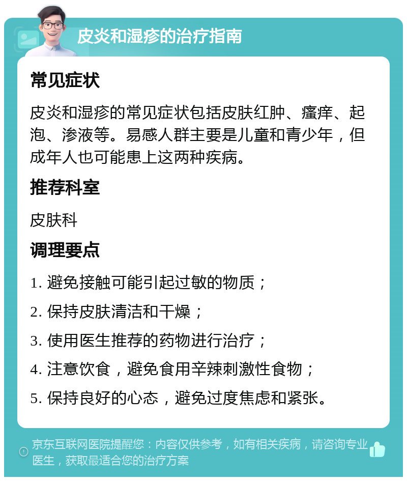 皮炎和湿疹的治疗指南 常见症状 皮炎和湿疹的常见症状包括皮肤红肿、瘙痒、起泡、渗液等。易感人群主要是儿童和青少年，但成年人也可能患上这两种疾病。 推荐科室 皮肤科 调理要点 1. 避免接触可能引起过敏的物质； 2. 保持皮肤清洁和干燥； 3. 使用医生推荐的药物进行治疗； 4. 注意饮食，避免食用辛辣刺激性食物； 5. 保持良好的心态，避免过度焦虑和紧张。