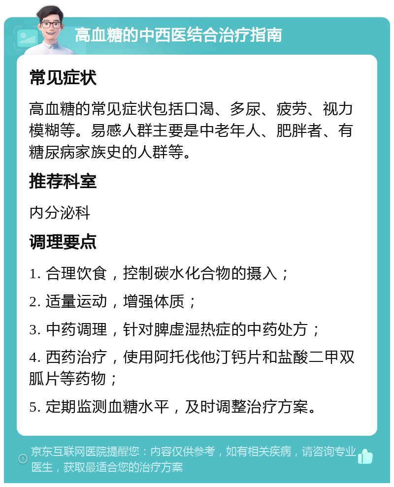 高血糖的中西医结合治疗指南 常见症状 高血糖的常见症状包括口渴、多尿、疲劳、视力模糊等。易感人群主要是中老年人、肥胖者、有糖尿病家族史的人群等。 推荐科室 内分泌科 调理要点 1. 合理饮食，控制碳水化合物的摄入； 2. 适量运动，增强体质； 3. 中药调理，针对脾虚湿热症的中药处方； 4. 西药治疗，使用阿托伐他汀钙片和盐酸二甲双胍片等药物； 5. 定期监测血糖水平，及时调整治疗方案。