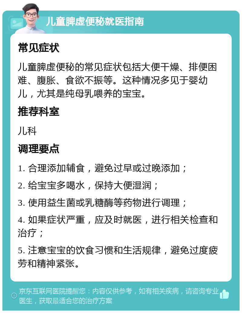 儿童脾虚便秘就医指南 常见症状 儿童脾虚便秘的常见症状包括大便干燥、排便困难、腹胀、食欲不振等。这种情况多见于婴幼儿，尤其是纯母乳喂养的宝宝。 推荐科室 儿科 调理要点 1. 合理添加辅食，避免过早或过晚添加； 2. 给宝宝多喝水，保持大便湿润； 3. 使用益生菌或乳糖酶等药物进行调理； 4. 如果症状严重，应及时就医，进行相关检查和治疗； 5. 注意宝宝的饮食习惯和生活规律，避免过度疲劳和精神紧张。