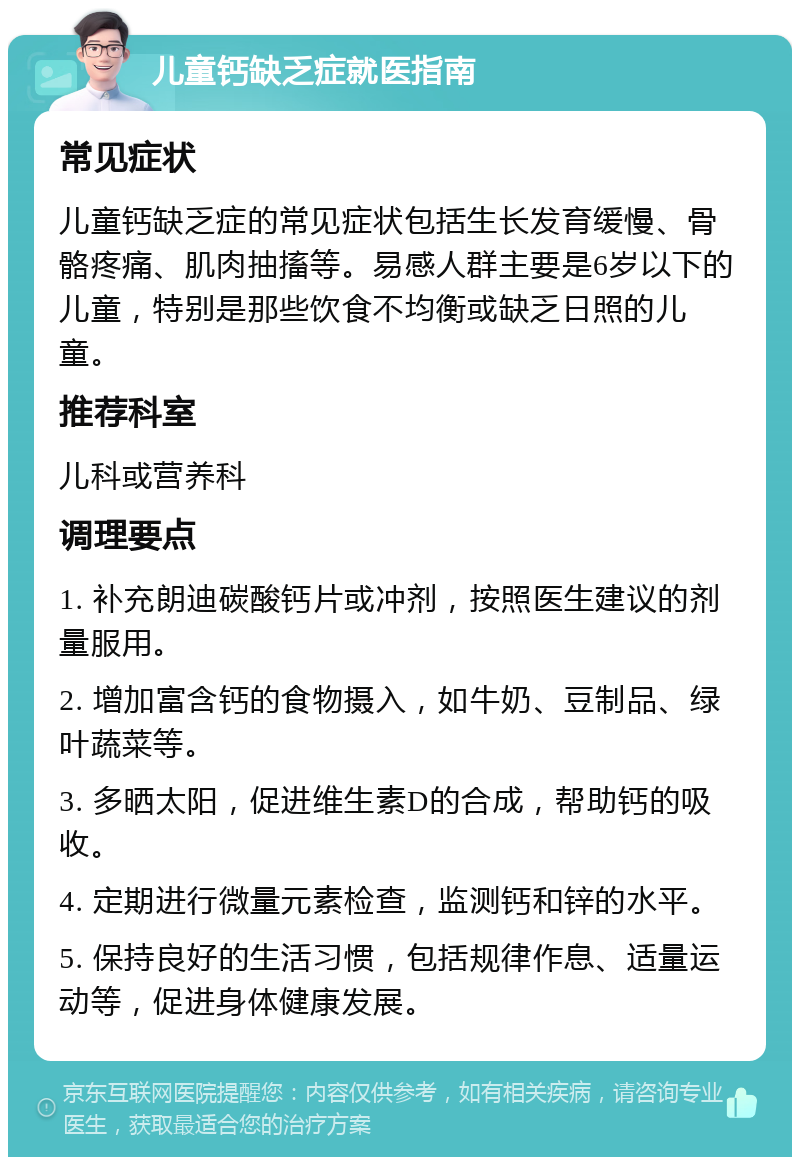 儿童钙缺乏症就医指南 常见症状 儿童钙缺乏症的常见症状包括生长发育缓慢、骨骼疼痛、肌肉抽搐等。易感人群主要是6岁以下的儿童，特别是那些饮食不均衡或缺乏日照的儿童。 推荐科室 儿科或营养科 调理要点 1. 补充朗迪碳酸钙片或冲剂，按照医生建议的剂量服用。 2. 增加富含钙的食物摄入，如牛奶、豆制品、绿叶蔬菜等。 3. 多晒太阳，促进维生素D的合成，帮助钙的吸收。 4. 定期进行微量元素检查，监测钙和锌的水平。 5. 保持良好的生活习惯，包括规律作息、适量运动等，促进身体健康发展。