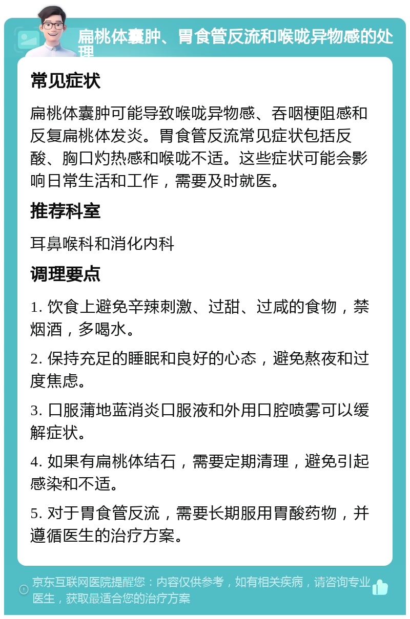 扁桃体囊肿、胃食管反流和喉咙异物感的处理 常见症状 扁桃体囊肿可能导致喉咙异物感、吞咽梗阻感和反复扁桃体发炎。胃食管反流常见症状包括反酸、胸口灼热感和喉咙不适。这些症状可能会影响日常生活和工作，需要及时就医。 推荐科室 耳鼻喉科和消化内科 调理要点 1. 饮食上避免辛辣刺激、过甜、过咸的食物，禁烟酒，多喝水。 2. 保持充足的睡眠和良好的心态，避免熬夜和过度焦虑。 3. 口服蒲地蓝消炎口服液和外用口腔喷雾可以缓解症状。 4. 如果有扁桃体结石，需要定期清理，避免引起感染和不适。 5. 对于胃食管反流，需要长期服用胃酸药物，并遵循医生的治疗方案。