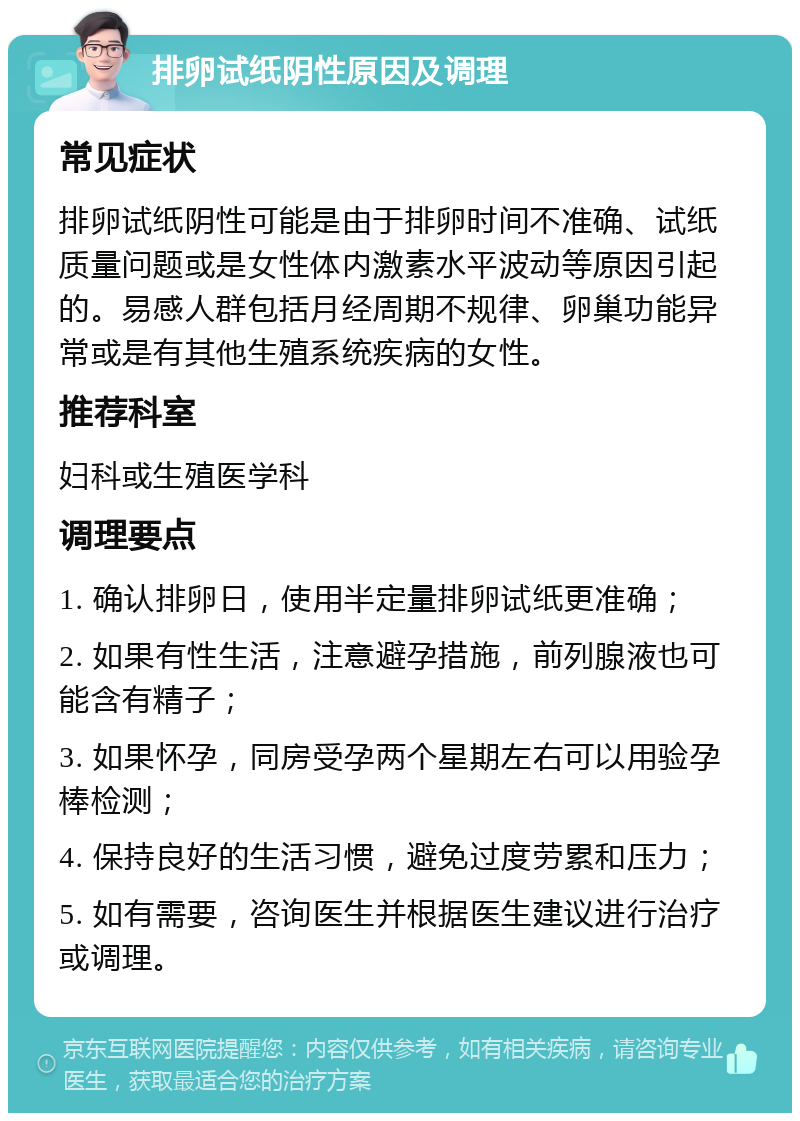 排卵试纸阴性原因及调理 常见症状 排卵试纸阴性可能是由于排卵时间不准确、试纸质量问题或是女性体内激素水平波动等原因引起的。易感人群包括月经周期不规律、卵巢功能异常或是有其他生殖系统疾病的女性。 推荐科室 妇科或生殖医学科 调理要点 1. 确认排卵日，使用半定量排卵试纸更准确； 2. 如果有性生活，注意避孕措施，前列腺液也可能含有精子； 3. 如果怀孕，同房受孕两个星期左右可以用验孕棒检测； 4. 保持良好的生活习惯，避免过度劳累和压力； 5. 如有需要，咨询医生并根据医生建议进行治疗或调理。