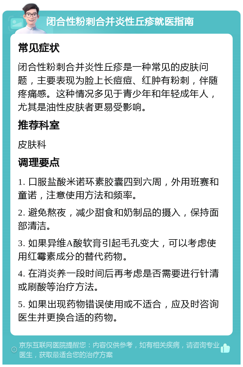 闭合性粉刺合并炎性丘疹就医指南 常见症状 闭合性粉刺合并炎性丘疹是一种常见的皮肤问题，主要表现为脸上长痘痘、红肿有粉刺，伴随疼痛感。这种情况多见于青少年和年轻成年人，尤其是油性皮肤者更易受影响。 推荐科室 皮肤科 调理要点 1. 口服盐酸米诺环素胶囊四到六周，外用班赛和童诺，注意使用方法和频率。 2. 避免熬夜，减少甜食和奶制品的摄入，保持面部清洁。 3. 如果异维A酸软膏引起毛孔变大，可以考虑使用红霉素成分的替代药物。 4. 在消炎养一段时间后再考虑是否需要进行针清或刷酸等治疗方法。 5. 如果出现药物错误使用或不适合，应及时咨询医生并更换合适的药物。