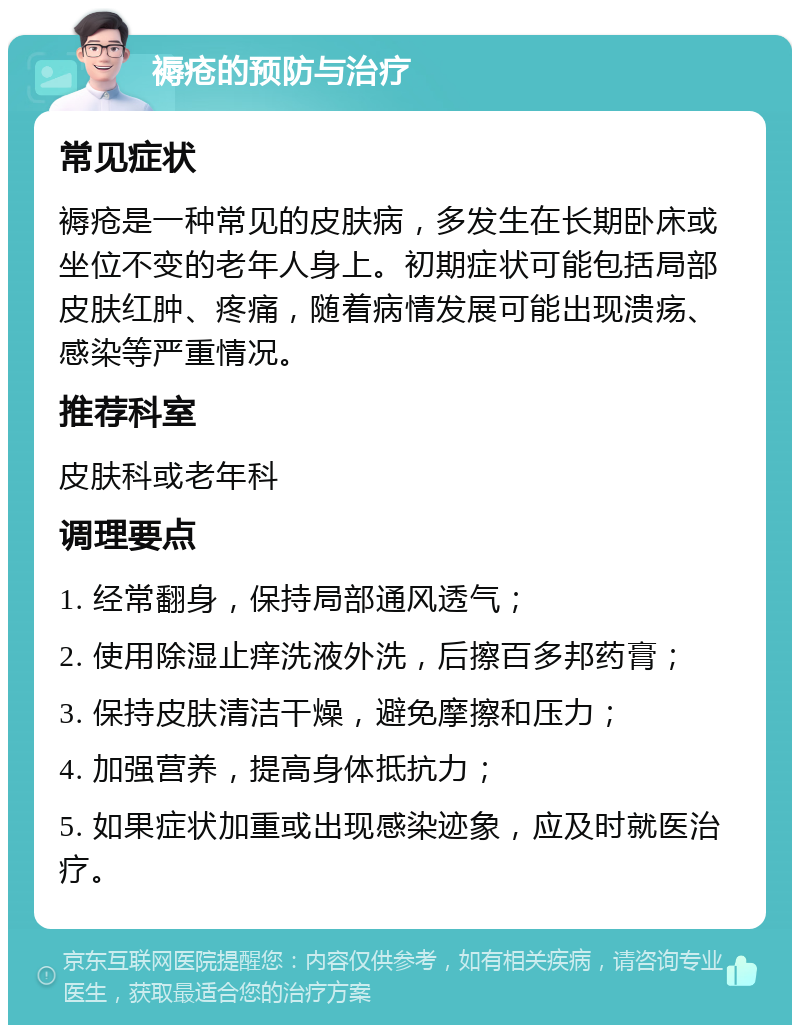 褥疮的预防与治疗 常见症状 褥疮是一种常见的皮肤病，多发生在长期卧床或坐位不变的老年人身上。初期症状可能包括局部皮肤红肿、疼痛，随着病情发展可能出现溃疡、感染等严重情况。 推荐科室 皮肤科或老年科 调理要点 1. 经常翻身，保持局部通风透气； 2. 使用除湿止痒洗液外洗，后擦百多邦药膏； 3. 保持皮肤清洁干燥，避免摩擦和压力； 4. 加强营养，提高身体抵抗力； 5. 如果症状加重或出现感染迹象，应及时就医治疗。