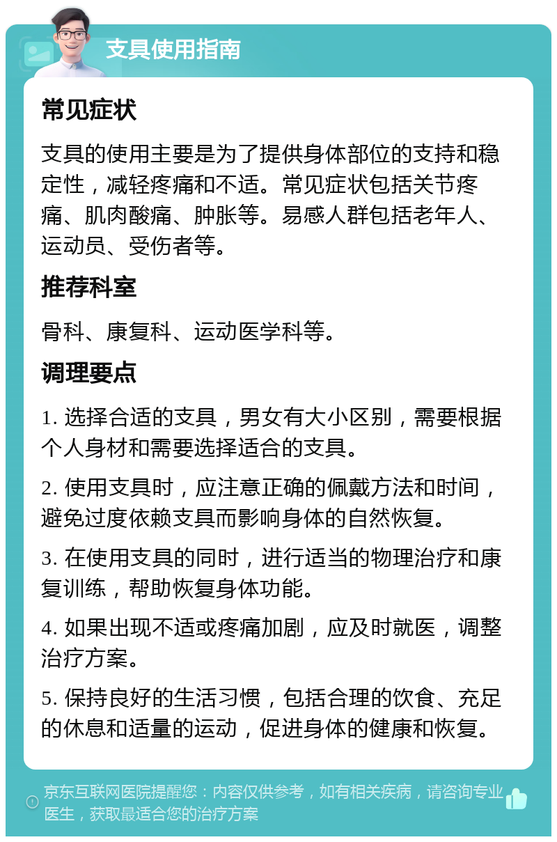 支具使用指南 常见症状 支具的使用主要是为了提供身体部位的支持和稳定性，减轻疼痛和不适。常见症状包括关节疼痛、肌肉酸痛、肿胀等。易感人群包括老年人、运动员、受伤者等。 推荐科室 骨科、康复科、运动医学科等。 调理要点 1. 选择合适的支具，男女有大小区别，需要根据个人身材和需要选择适合的支具。 2. 使用支具时，应注意正确的佩戴方法和时间，避免过度依赖支具而影响身体的自然恢复。 3. 在使用支具的同时，进行适当的物理治疗和康复训练，帮助恢复身体功能。 4. 如果出现不适或疼痛加剧，应及时就医，调整治疗方案。 5. 保持良好的生活习惯，包括合理的饮食、充足的休息和适量的运动，促进身体的健康和恢复。