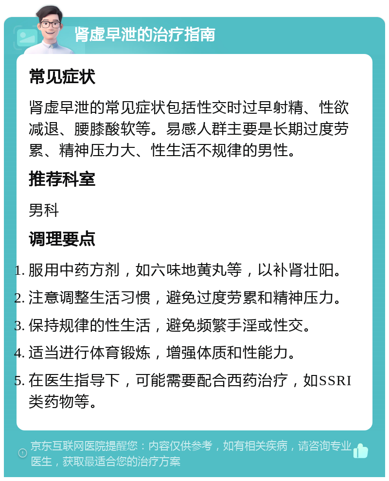 肾虚早泄的治疗指南 常见症状 肾虚早泄的常见症状包括性交时过早射精、性欲减退、腰膝酸软等。易感人群主要是长期过度劳累、精神压力大、性生活不规律的男性。 推荐科室 男科 调理要点 服用中药方剂，如六味地黄丸等，以补肾壮阳。 注意调整生活习惯，避免过度劳累和精神压力。 保持规律的性生活，避免频繁手淫或性交。 适当进行体育锻炼，增强体质和性能力。 在医生指导下，可能需要配合西药治疗，如SSRI类药物等。