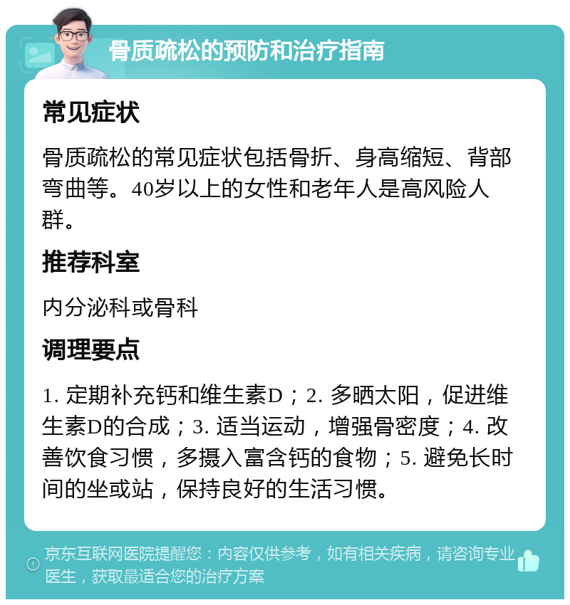 骨质疏松的预防和治疗指南 常见症状 骨质疏松的常见症状包括骨折、身高缩短、背部弯曲等。40岁以上的女性和老年人是高风险人群。 推荐科室 内分泌科或骨科 调理要点 1. 定期补充钙和维生素D；2. 多晒太阳，促进维生素D的合成；3. 适当运动，增强骨密度；4. 改善饮食习惯，多摄入富含钙的食物；5. 避免长时间的坐或站，保持良好的生活习惯。