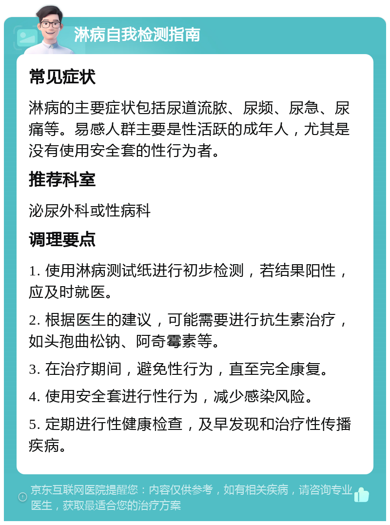 淋病自我检测指南 常见症状 淋病的主要症状包括尿道流脓、尿频、尿急、尿痛等。易感人群主要是性活跃的成年人，尤其是没有使用安全套的性行为者。 推荐科室 泌尿外科或性病科 调理要点 1. 使用淋病测试纸进行初步检测，若结果阳性，应及时就医。 2. 根据医生的建议，可能需要进行抗生素治疗，如头孢曲松钠、阿奇霉素等。 3. 在治疗期间，避免性行为，直至完全康复。 4. 使用安全套进行性行为，减少感染风险。 5. 定期进行性健康检查，及早发现和治疗性传播疾病。