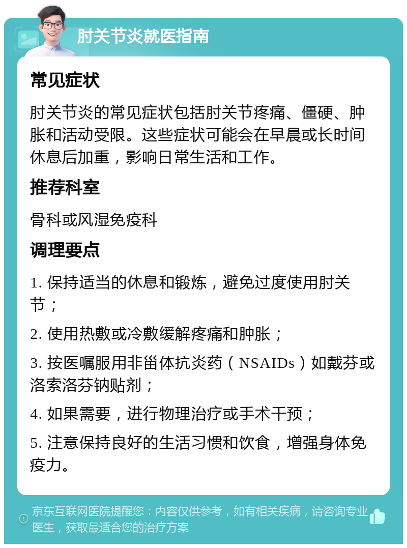 肘关节炎就医指南 常见症状 肘关节炎的常见症状包括肘关节疼痛、僵硬、肿胀和活动受限。这些症状可能会在早晨或长时间休息后加重，影响日常生活和工作。 推荐科室 骨科或风湿免疫科 调理要点 1. 保持适当的休息和锻炼，避免过度使用肘关节； 2. 使用热敷或冷敷缓解疼痛和肿胀； 3. 按医嘱服用非甾体抗炎药（NSAIDs）如戴芬或洛索洛芬钠贴剂； 4. 如果需要，进行物理治疗或手术干预； 5. 注意保持良好的生活习惯和饮食，增强身体免疫力。