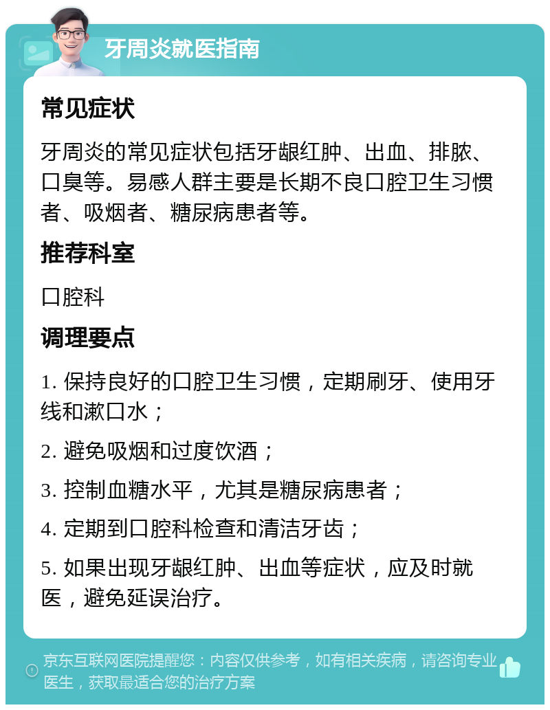 牙周炎就医指南 常见症状 牙周炎的常见症状包括牙龈红肿、出血、排脓、口臭等。易感人群主要是长期不良口腔卫生习惯者、吸烟者、糖尿病患者等。 推荐科室 口腔科 调理要点 1. 保持良好的口腔卫生习惯，定期刷牙、使用牙线和漱口水； 2. 避免吸烟和过度饮酒； 3. 控制血糖水平，尤其是糖尿病患者； 4. 定期到口腔科检查和清洁牙齿； 5. 如果出现牙龈红肿、出血等症状，应及时就医，避免延误治疗。