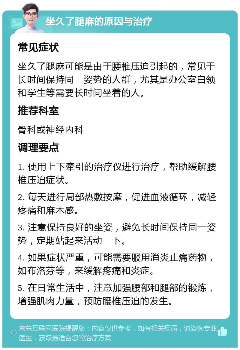 坐久了腿麻的原因与治疗 常见症状 坐久了腿麻可能是由于腰椎压迫引起的，常见于长时间保持同一姿势的人群，尤其是办公室白领和学生等需要长时间坐着的人。 推荐科室 骨科或神经内科 调理要点 1. 使用上下牵引的治疗仪进行治疗，帮助缓解腰椎压迫症状。 2. 每天进行局部热敷按摩，促进血液循环，减轻疼痛和麻木感。 3. 注意保持良好的坐姿，避免长时间保持同一姿势，定期站起来活动一下。 4. 如果症状严重，可能需要服用消炎止痛药物，如布洛芬等，来缓解疼痛和炎症。 5. 在日常生活中，注意加强腰部和腿部的锻炼，增强肌肉力量，预防腰椎压迫的发生。