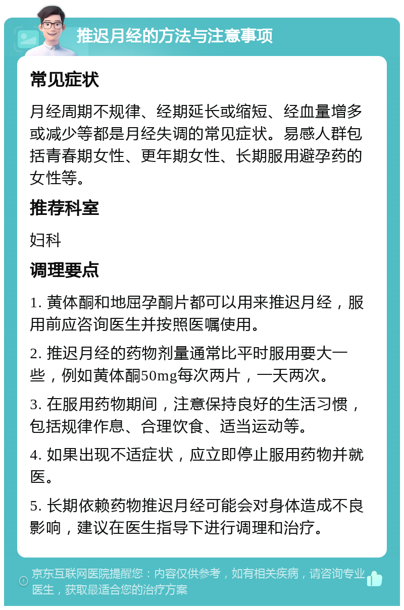 推迟月经的方法与注意事项 常见症状 月经周期不规律、经期延长或缩短、经血量增多或减少等都是月经失调的常见症状。易感人群包括青春期女性、更年期女性、长期服用避孕药的女性等。 推荐科室 妇科 调理要点 1. 黄体酮和地屈孕酮片都可以用来推迟月经，服用前应咨询医生并按照医嘱使用。 2. 推迟月经的药物剂量通常比平时服用要大一些，例如黄体酮50mg每次两片，一天两次。 3. 在服用药物期间，注意保持良好的生活习惯，包括规律作息、合理饮食、适当运动等。 4. 如果出现不适症状，应立即停止服用药物并就医。 5. 长期依赖药物推迟月经可能会对身体造成不良影响，建议在医生指导下进行调理和治疗。