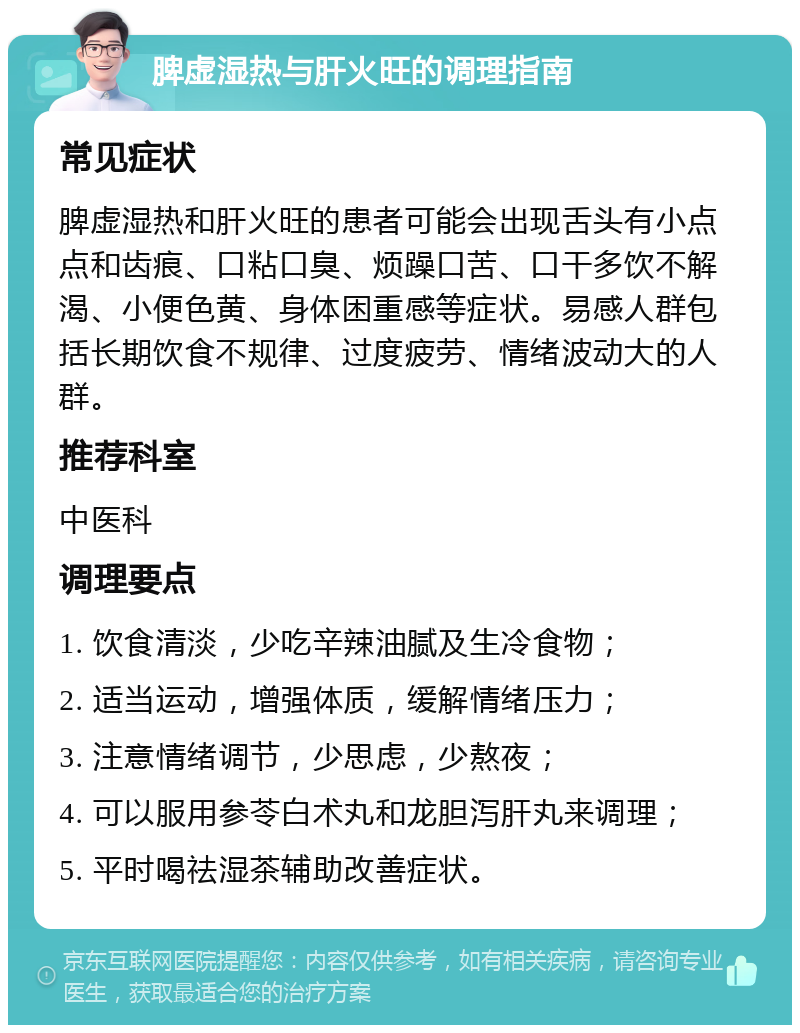 脾虚湿热与肝火旺的调理指南 常见症状 脾虚湿热和肝火旺的患者可能会出现舌头有小点点和齿痕、口粘口臭、烦躁口苦、口干多饮不解渴、小便色黄、身体困重感等症状。易感人群包括长期饮食不规律、过度疲劳、情绪波动大的人群。 推荐科室 中医科 调理要点 1. 饮食清淡，少吃辛辣油腻及生冷食物； 2. 适当运动，增强体质，缓解情绪压力； 3. 注意情绪调节，少思虑，少熬夜； 4. 可以服用参苓白术丸和龙胆泻肝丸来调理； 5. 平时喝祛湿茶辅助改善症状。