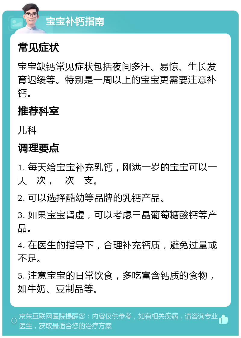 宝宝补钙指南 常见症状 宝宝缺钙常见症状包括夜间多汗、易惊、生长发育迟缓等。特别是一周以上的宝宝更需要注意补钙。 推荐科室 儿科 调理要点 1. 每天给宝宝补充乳钙，刚满一岁的宝宝可以一天一次，一次一支。 2. 可以选择酷幼等品牌的乳钙产品。 3. 如果宝宝肾虚，可以考虑三晶葡萄糖酸钙等产品。 4. 在医生的指导下，合理补充钙质，避免过量或不足。 5. 注意宝宝的日常饮食，多吃富含钙质的食物，如牛奶、豆制品等。